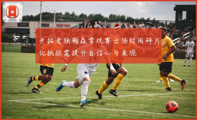 开拓者杨瀚森常规赛出场时间碎片化挑战需提升自信心与表现