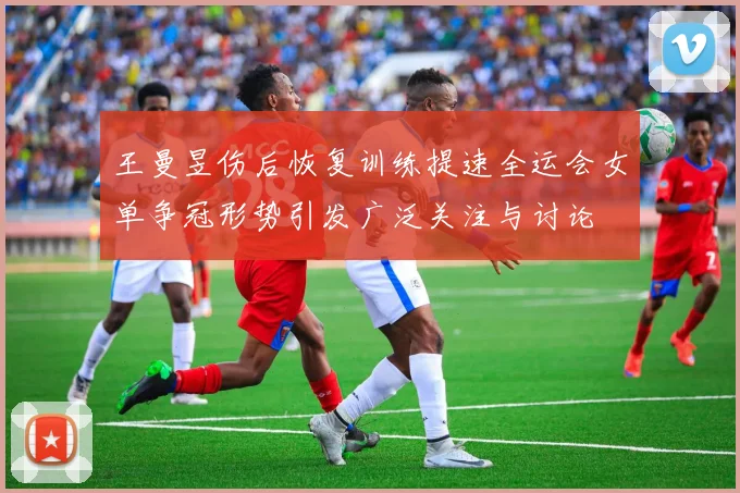 王曼昱伤后恢复训练提速全运会女单争冠形势引发广泛关注与讨论