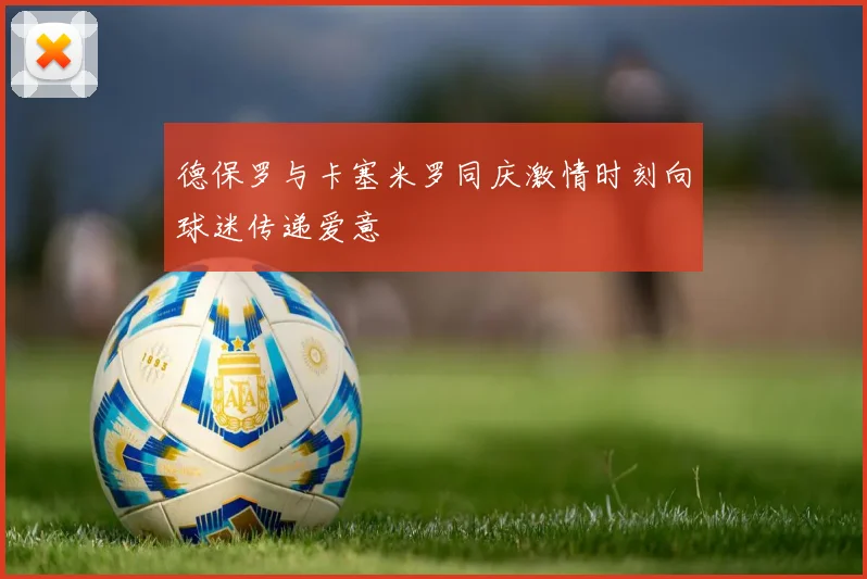 德保罗与卡塞米罗同庆激情时刻向球迷传递爱意