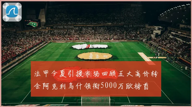 法甲今夏引援市场回顾五大高价转会阿克利乌什领衔5000万欧榜首
